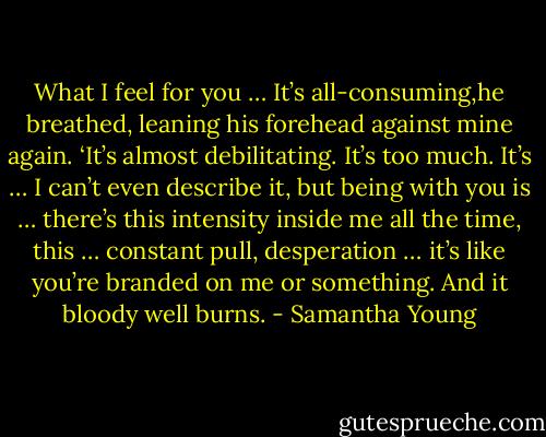 What I feel for you … It’s all-consuming,he breathed, leaning his forehead against mine again. ‘It’s almost debilitating. It’s too much. It’s … I can’t even describe it, but being with you is … there’s this intensity inside me all the time, this … constant pull, desperation … it’s like you’re branded on me or something. And it bloody well burns. - Samantha Young