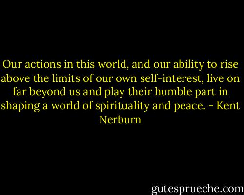 Our actions in this world, and our ability to rise above the limits of our own self-interest, live on far beyond us and play their humble part in shaping a world of spirituality and peace. - Kent Nerburn