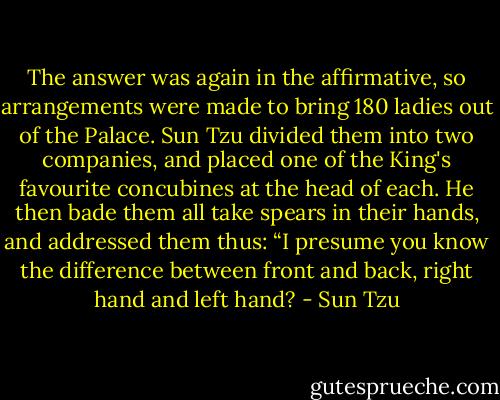 The answer was again in the affirmative, so arrangements were made to bring 180 ladies out of the Palace. Sun Tzu divided them into two companies, and placed one of the King's favourite concubines at the head of each. He then bade them all take spears in their hands, and addressed them thus: “I presume you know the difference between front and back, right hand and left hand? - Sun Tzu