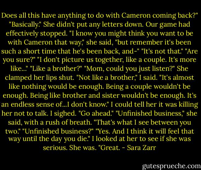 Does all this have anything to do with Cameron coming back?"<br />"Basically."<br />She didn't put any letters down. Our game had effectively stopped. "I know you might think you want to be with Cameron that way," she said, "but remember it's been such a short time that he's been back, and-"<br />"It's not that."<br />"Are you sure?"<br />"I don't picture us together, like a couple. It's more like..."<br />"Like a brother?"<br />"Mom, could you just listen?" She clamped her lips shut. "Not like a brother," I said. "It's almost like nothing would be enough. Being a couple wouldn't be enough. Being like brother and sister wouldn't be enough. It's an endless sense of...I don't know." I could tell her it was killing her not to talk. I sighed. "Go ahead."<br />"Unfinished business," she said, with a rush of breath. "That's what I see between you two."<br />"Unfinished business?"<br />"Yes. And I think it will feel that way until the day you die."<br />I looked at her to see if she was serious. She was. "Great. - Sara Zarr