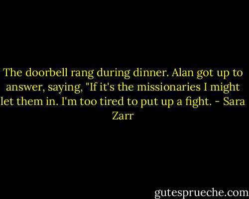 The doorbell rang during dinner. Alan got up to answer, saying, "If it's the missionaries I might let them in. I'm too tired to put up a fight. - Sara Zarr
