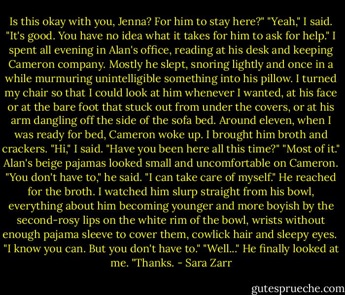Is this okay with you, Jenna? For him to stay here?"<br />"Yeah," I said. "It's good. You have no idea what it takes for him to ask for help."<br />I spent all evening in Alan's office, reading at his desk and keeping Cameron company. Mostly he slept, snoring lightly and once in a while murmuring unintelligible something into his pillow. I turned my chair so that I could look at him whenever I wanted, at his face or at the bare foot that stuck out from under the covers, or at his arm dangling off the side of the sofa bed.<br />Around eleven, when I was ready for bed, Cameron woke up. I brought him broth and crackers. "Hi," I said.<br />"Have you been here all this time?"<br />"Most of it."<br />Alan's beige pajamas looked small and uncomfortable on Cameron. "You don't have to," he said. "I can take care of myself." He reached for the broth. I watched him slurp straight from his bowl, everything about him becoming younger and more boyish by the second-rosy lips on the white rim of the bowl, wrists without enough pajama sleeve to cover them, cowlick hair and sleepy eyes. <br />"I know you can. But you don't have to."<br />"Well..." He finally looked at me. "Thanks. - Sara Zarr