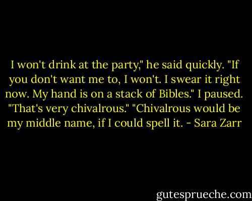I won't drink at the party," he said quickly. "If you don't want me to, I won't. I swear it right now. My hand is on a stack of Bibles."<br />I paused. "That's very chivalrous."<br />"Chivalrous would be my middle name, if I could spell it. - Sara Zarr