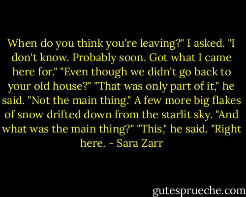 When do you think you're leaving?" I asked.<br />"I don't know. Probably soon. Got what I came here for."<br />"Even though we didn't go back to your old house?"<br />"That was only part of it," he said. "Not the main thing."<br />A few more big flakes of snow drifted down from the starlit sky. "And what was the main thing?"<br />"This," he said. "Right here. - Sara Zarr