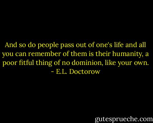 And so do people pass out of one's life and all you can remember of them is their humanity, a poor fitful thing of no dominion, like your own. - E.L. Doctorow