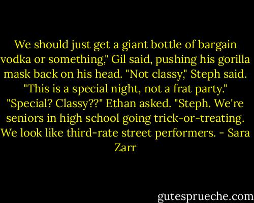 We should just get a giant bottle of bargain vodka or something," Gil said, pushing his gorilla mask back on his head.<br />"Not classy," Steph said. "This is a special night, not a frat party."<br />"Special? Classy??" Ethan asked. "Steph. We're seniors in high school going trick-or-treating. We look like third-rate street performers. - Sara Zarr