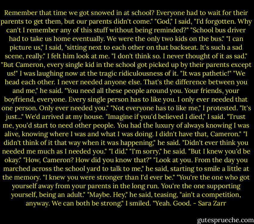 Remember that time we got snowed in at school? Everyone had to wait for their parents to get them, but our parents didn't come."<br />"God," I said, "I'd forgotten. Why can't I remember any of this stuff without being reminded?"<br />"School bus driver had to take us home eventually. We were the only two kids on the bus."<br />"I can picture us," I said, "sitting next to each other on that backseat. It's such a sad scene, really."<br />I felt him look at me. "I don't think so. I never thought of it as sad."<br />"But Cameron, every single kid in the school got picked up by their parents except us!" I was laughing now at the tragic ridiculousness of it. "It was pathetic!"<br />"We head each other. I never needed anyone else. That's the difference between you and me," he said. "You need all these people around you. Your friends, your boyfriend, everyone. Every single person has to like you. I only ever needed that one person. Only ever needed you."<br />"Not everyone has to like me," I protested. "It's just..." We'd arrived at my house. "Imagine if you'd believed I died," I said. "Trust me, you'd start to need other people. You had the luxury of always knowing I was alive, knowing where I was and what I was doing. I didn't have that, Cameron."<br />"I didn't think of it that way when it was happening," he said. "Didn't ever think you needed me much as I needed you."<br />"I did."<br />"I'm sorry," he said. "But I knew you'd be okay."<br />"How, Cameron? How did you know that?"<br />"Look at you. From the day you marched across the school yard to talk to me," he said, starting to smile a little at the memory. "I knew you were stronger than I'd ever be."<br />"You're the one who got yourself away from your parents in the long run. You're the one supporting yourself, being an adult."<br />"Maybe. Hey," he said, teasing, "ain't a competition, anyway. We can both be strong."<br />I smiled. "Yeah. Good. - Sara Zarr