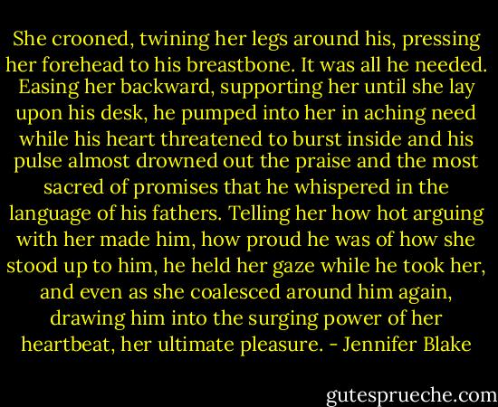 She crooned, twining her legs around his, pressing her forehead to his breastbone. It was all he needed. Easing her backward, supporting her until she lay upon his desk, he pumped into her in aching need while his heart threatened to burst inside and his pulse almost drowned out the praise and the most sacred of promises that he whispered in the language of his fathers. Telling her how hot arguing with her made him, how proud he was of how she stood up to him, he held her gaze while he took her, and even as she coalesced around him again, drawing him into the surging power of her heartbeat, her ultimate pleasure. - Jennifer Blake