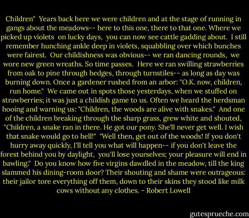 Children"<br /><br />Years back here we were children<br />and at the stage of running<br />in gangs about the meadows--<br />here to this one, there to that one.<br />Where we picked up violets <br />on lucky days, <br />you can now see cattle gadding about.<br /><br />I still remember hunching<br />ankle deep in violets,<br />squabbling over which bunches were fairest. <br />Our childishness was obvious--<br />we ran dancing rounds, <br />we wore new green wreaths.<br />So time passes.<br /><br />Here we ran swilling strawberries from oak to pine<br />through hedges, through turnstiles--<br />as long as day was burning down.<br />Once a gardener<br />rushed from an arbor:<br />"O.K. now, children, run home."<br /><br />We came out in spots<br />those yesterdays, when we stuffed on strawberries;<br />it was just a childish game to us.<br />Often we heard<br />the herdsman<br />hooing and warning us:<br />"Children, the woods are alive with snakes."<br /><br />And one of the children breaking<br />through the sharp grass, grew white<br />and shouted, "Children, a snake<br />ran in there. He got our pony.<br />She'll never get well.<br />I wish that snake<br />would go to hell!"<br /><br />"Well then, get out of the woods!<br />If you don't hurry away quickly,<br />I'll tell you what will happen--<br />if you don't leave the forest behind you by daylight, <br />you'll lose yourselves;<br />your pleasure will end in bawling."<br /><br />Do you know how five virgins<br />dawdled in the meadow,<br />till the king slammed his dining-room door?<br />Their shouting and shame were outrageous:<br />their jailor tore everything off them,<br />down to their skins<br />they stood like milk cows without any clothes. - Robert Lowell