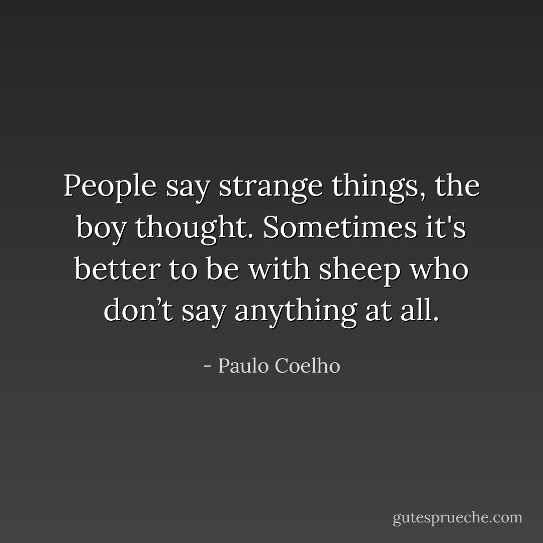 People say strange things, the boy thought. Sometimes it's better to be with sheep who don’t say anything at all. - Paulo Coelho