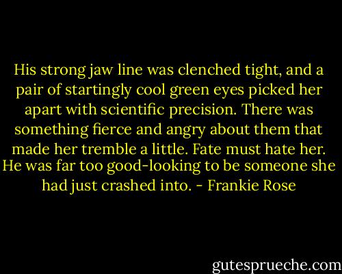 His strong jaw line was clenched tight, and a pair of startingly cool green eyes picked her apart with scientific precision. There was something fierce and angry about them that made her tremble a little. Fate must hate her. He was far too good-looking to be someone she had just crashed into. - Frankie Rose