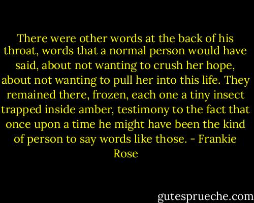 There were other words at the back of his throat, words that a normal person would have said, about not wanting to crush her hope, about not wanting to pull her into this life. They remained there, frozen, each one a tiny insect trapped inside amber, testimony to the fact that once upon a time he might have been the kind of person to say words like those. - Frankie Rose
