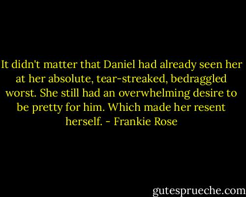 It didn't matter that Daniel had already seen her at her absolute, tear-streaked, bedraggled worst. She still had an overwhelming desire to be pretty for him. Which made her resent herself. - Frankie Rose