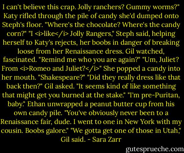 I can't believe this crap. Jolly ranchers? Gummy worms?" Katy rifled through the pile of candy she'd dumped onto Steph's floor. "Where's the chocolate? Where's the candy corn?"<br />"I <i>like</i> Jolly Rangers," Steph said, helping herself to Katy's rejects, her boobs in danger of breaking loose from her Renaissance dress.<br />Gil watched, fascinated. "Remind me who you are again?"<br />"Um, Juliet? From <i>Romeo and Juliet?</i>" She popped a candy into her mouth. "Shakespeare?"<br />"Did they really dress like that back then?" Gil asked. "It seems kind of like something that might get you burned at the stake."<br />"I'm pre-Puritan, baby."<br />Ethan unwrapped a peanut butter cup from his own candy pile. "You've obviously never been to a Renaissance fair, dude. I went to one in New York with my cousin. Boobs galore."<br />"We gotta get one of those in Utah," Gil said. - Sara Zarr