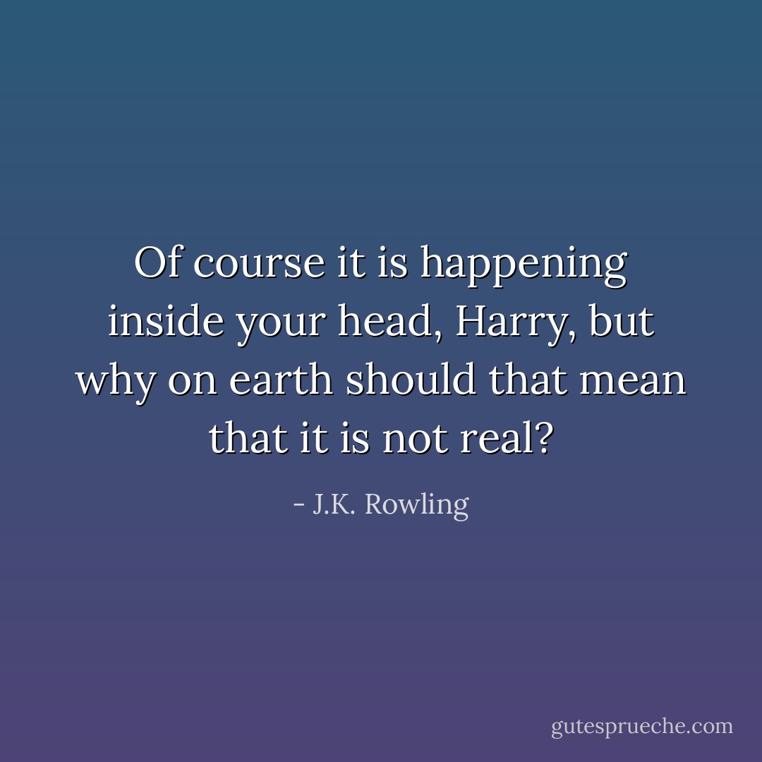 Of course it is happening inside your head, Harry, but why on earth should that mean that it is not real? - J.K. Rowling