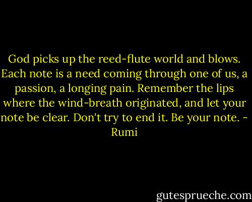 God picks up the reed-flute world and blows.<br />Each note is a need coming through one of us,<br />a passion, a longing pain.<br />Remember the lips<br />where the wind-breath originated,<br />and let your note be clear.<br />Don't try to end it.<br />Be your note. - Rumi