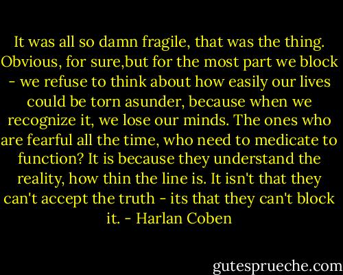 It was all so damn fragile, that was the thing. Obvious, for sure,but for the most part we block - we refuse to think about how easily our lives could be torn asunder, because when we recognize it, we lose our minds. The ones who are fearful all the time, who need to medicate to function? It is because they understand the reality, how thin the line is. It isn't that they can't accept the truth - its that they can't block it. - Harlan Coben