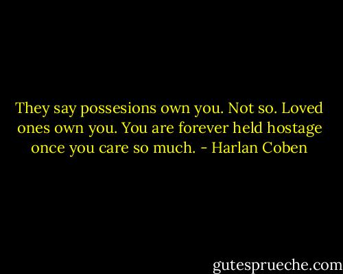 They say possesions own you. Not so. Loved ones own you. You are forever held hostage once you care so much. - Harlan Coben