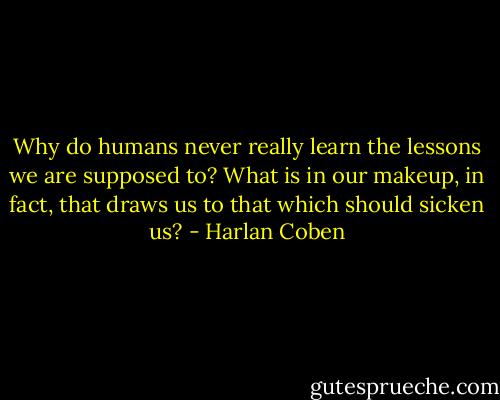 Why do humans never really learn the lessons we are supposed to? What is in our makeup, in fact, that draws us to that which should sicken us? - Harlan Coben
