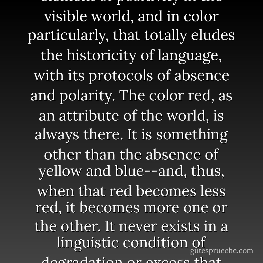 As my friend Jeremy Gilbert-Rolfe has argued persuasively, there is an element of positivity in the visible world, and in color particularly, that totally eludes the historicity of language, with its protocols of absence and polarity. The color red, as an attribute of the world, is always there. It is something other than the absence of yellow and blue--and, thus, when that red becomes less red, it becomes <i>more</i> one or the other. It never exists in a linguistic condition of degradation or excess that must necessarily derive from our expectations. - Dave Hickey
