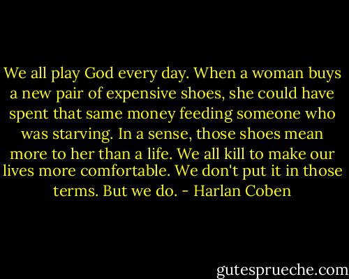 We all play God every day. When a woman buys a new pair of expensive shoes, she could have spent that same money feeding someone who was starving. In a sense, those shoes mean more to her than a life. We all kill to make our lives more comfortable. We don't put it in those terms. But we do. - Harlan Coben
