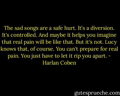 The sad songs are a safe hurt. It's a diversion. It's controlled. And maybe it helps you imagine that real pain will be like that. But it's not. Lucy knows that, of course. You can't prepare for real pain. You just have to let it rip you apart. - Harlan Coben