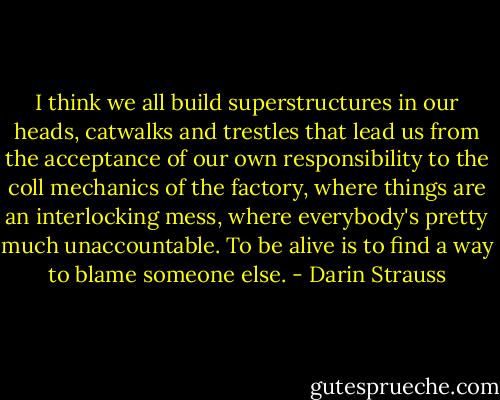 I think we all build superstructures in our heads, catwalks and trestles that lead us from the acceptance of our own responsibility to the coll mechanics of the factory, where things are an interlocking mess, where everybody's pretty much unaccountable. To be alive is to find a way to blame someone else. - Darin Strauss