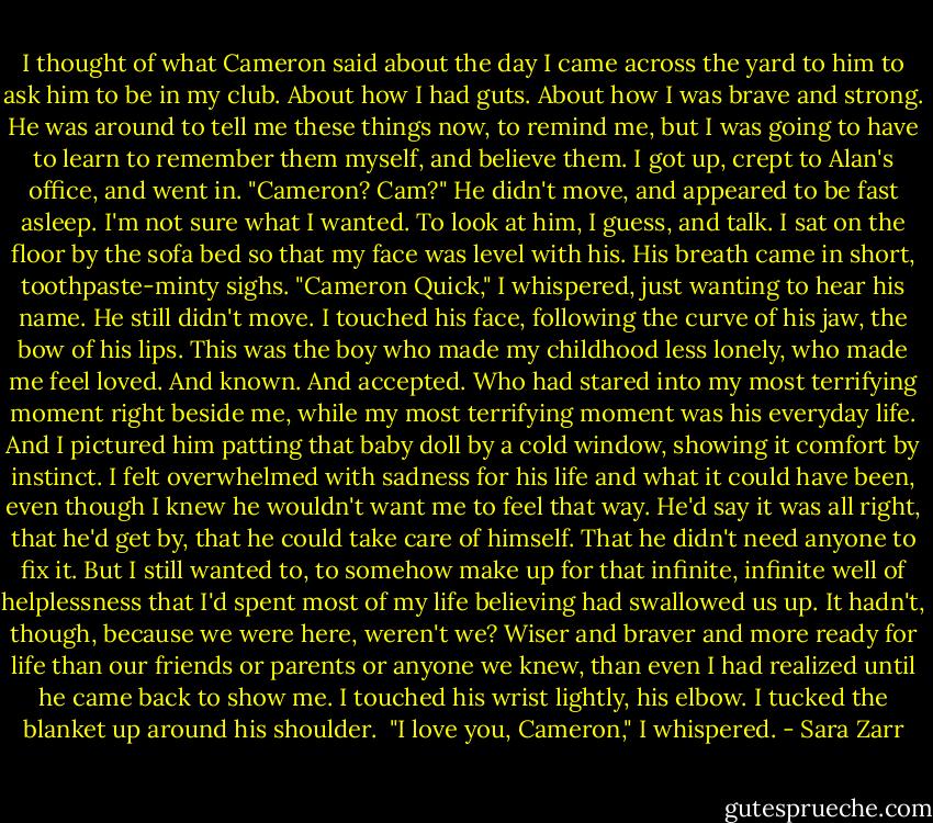I thought of what Cameron said about the day I came across the yard to him to ask him to be in my club. About how I had guts. About how I was brave and strong. He was around to tell me these things now, to remind me, but I was going to have to learn to remember them myself, and believe them.<br />I got up, crept to Alan's office, and went in.<br />"Cameron? Cam?"<br />He didn't move, and appeared to be fast asleep.<br />I'm not sure what I wanted. To look at him, I guess, and talk. I sat on the floor by the sofa bed so that my face was level with his. His breath came in short, toothpaste-minty sighs.<br />"Cameron Quick," I whispered, just wanting to hear his name. He still didn't move. I touched his face, following the curve of his jaw, the bow of his lips. This was the boy who made my childhood less lonely, who made me feel loved. And known. And accepted. Who had stared into my most terrifying moment right beside me, while my most terrifying moment was his everyday life. And I pictured him patting that baby doll by a cold window, showing it comfort by instinct. I felt overwhelmed with sadness for his life and what it could have been, even though I knew he wouldn't want me to feel that way. He'd say it was all right, that he'd get by, that he could take care of himself. That he didn't need anyone to fix it. But I still wanted to, to somehow make up for that infinite, infinite well of helplessness that I'd spent most of my life believing had swallowed us up.<br />It hadn't, though, because we were here, weren't we? Wiser and braver and more ready for life than our friends or parents or anyone we knew, than even I had realized until he came back to show me.<br />I touched his wrist lightly, his elbow. I tucked the blanket up around his shoulder. <br />"I love you, Cameron," I whispered. - Sara Zarr