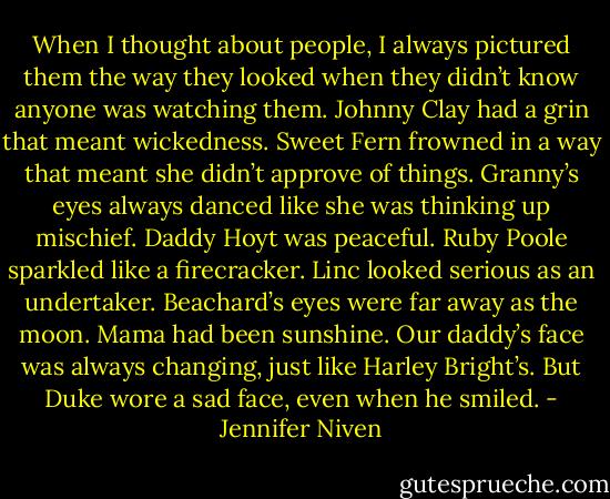 When I thought about people, I always pictured them the way they looked when they didn’t know anyone was watching them. Johnny Clay had a grin that meant wickedness. Sweet Fern frowned in a way that meant she didn’t approve of things. Granny’s eyes always danced like she was thinking up mischief. Daddy Hoyt was peaceful. Ruby Poole sparkled like a firecracker. Linc looked serious as an undertaker. Beachard’s eyes were far away as the moon. Mama had been sunshine. Our daddy’s face was always changing, just like Harley Bright’s. But Duke wore a sad face, even when he smiled. - Jennifer Niven