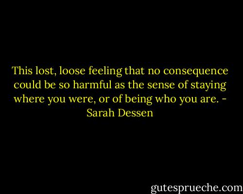 This lost, loose feeling that no consequence could be so harmful as the sense of staying where you were, or of being who you are. - Sarah Dessen
