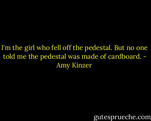 I'm the girl who fell off the pedestal. But no one told me the pedestal was made of cardboard. - Amy Kinzer