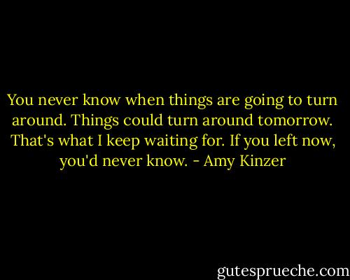 You never know when things are going to turn around. Things could turn around tomorrow. That's what I keep waiting for. If you left now, you'd never know. - Amy Kinzer