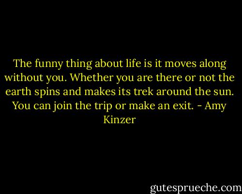 The funny thing about life is it moves along without you. Whether you are there or not the earth spins and makes its trek around the sun. You can join the trip or make an exit. - Amy Kinzer