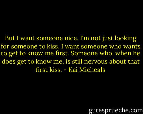 But I want someone nice. I'm not just looking for someone to kiss. I want someone who wants to get to know me first. Someone who, when he does get to know me, is still nervous about that first kiss. - Kai Micheals