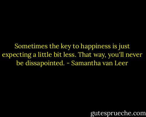 Sometimes the key to happiness is just expecting a little bit less. That way, you'll never be dissapointed. - Samantha van Leer