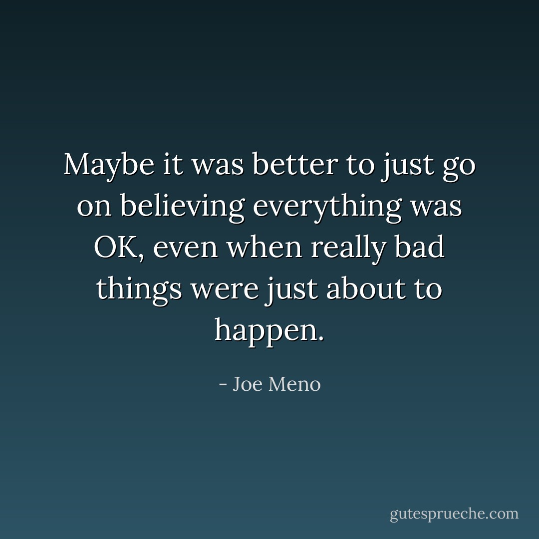 Maybe it was better to just go on believing everything was OK, even when<br />really bad things were just about to happen. - Joe Meno