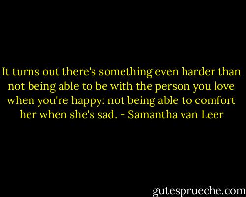 It turns out there's something even harder than not being able to be with the person you love when you're happy: not being able to comfort her when she's sad. - Samantha van Leer