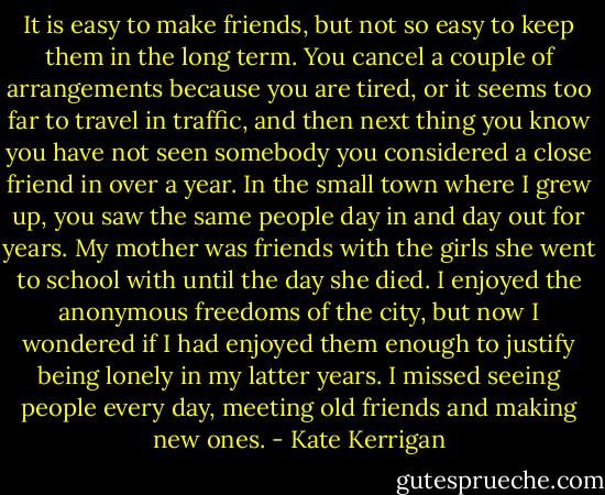 It is easy to make friends, but not so easy to keep them in the long term. You cancel a couple of arrangements because you are tired, or it seems too far to travel in traffic, and then next thing you know you have not seen somebody you considered a close friend in over a year. In the small town where I grew up, you saw the same people day in and day out for years. My mother was friends with the girls she went to school with until the day she died. I enjoyed the anonymous freedoms of the city, but now I wondered if I had enjoyed them enough to justify being lonely in my latter years. I missed seeing people every day, meeting old friends and making new ones. - Kate Kerrigan