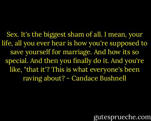Sex. It's the biggest sham of all. I mean, your life, all you ever hear is how you're supposed to save yourself for marriage. And how its so special. And then you finally do it. And you're like, "that it'? This is what everyone's been raving about? - Candace Bushnell