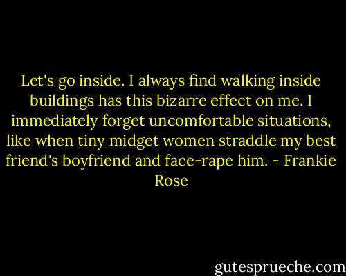 Let's go inside. I always find walking inside buildings has this bizarre effect on me. I immediately forget uncomfortable situations, like when tiny midget women straddle my best friend's boyfriend and face-rape him. - Frankie Rose