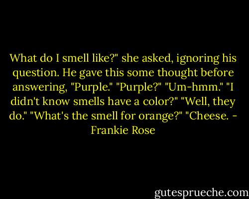 What do I smell like?" she asked, ignoring his question. He gave this some thought before answering, "Purple." "Purple?" "Um-hmm." "I didn't know smells have a color?" "Well, they do." "What's the smell for orange?" "Cheese. - Frankie Rose