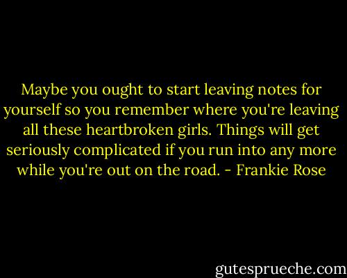 Maybe you ought to start leaving notes for yourself so you remember where you're leaving all these heartbroken girls. Things will get seriously complicated if you run into any more while you're out on the road. - Frankie Rose