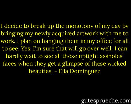 I decide to break up the monotony of my day by bringing my newly acquired artwork with me to work. I plan on hanging them in my office for all to see. Yes. I’m sure that will go over well. I can hardly wait to see all those uptight assholes’ faces when they get a glimpse of these wicked beauties. - Ella Dominguez