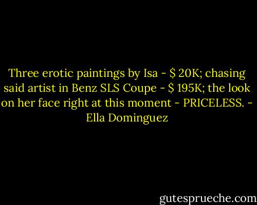 Three erotic paintings by Isa - $ 20K; chasing said artist in Benz SLS Coupe - $ 195K; the look on her face right at this moment - PRICELESS. - Ella Dominguez
