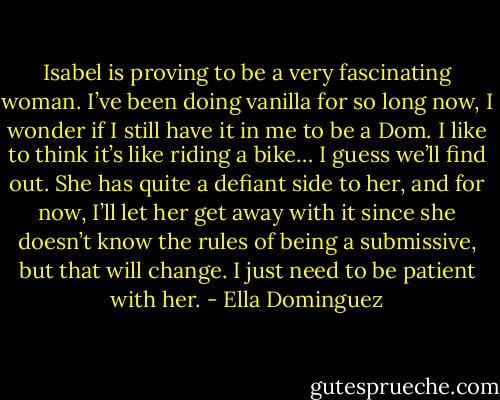 Isabel is proving to be a very fascinating woman. I’ve been doing vanilla for so long now, I wonder if I still have it in me to be a Dom. I like to think it’s like riding a bike… I guess we’ll find out. She has quite a defiant side to her, and for now, I’ll let her get away with it since she doesn’t know the rules of being a submissive, but that will change. I just need to be patient with her. - Ella Dominguez