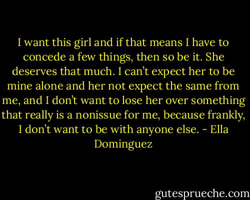 I want this girl and if that means I have to concede a few things, then so be it. She deserves that much. I can’t expect her to be mine alone and her not expect the same from me, and I don’t want to lose her over something that really is a nonissue for me, because frankly, I don’t want to be with anyone else. - Ella Dominguez