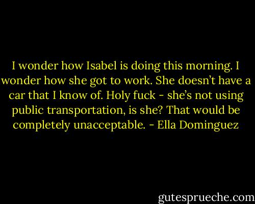I wonder how Isabel is doing this morning. I wonder how she got to work. She doesn’t have a car that I know of. Holy fuck - she’s not using public transportation, is she? That would be completely unacceptable. - Ella Dominguez