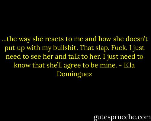 …the way she reacts to me and how she doesn’t put up with my bullshit. That slap. Fuck. I just need to see her and talk to her. I just need to know that she’ll agree to be mine. - Ella Dominguez