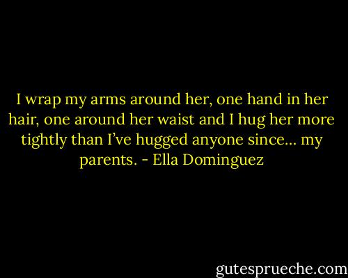 I wrap my arms around her, one hand in her hair, one around her waist and I hug her more tightly than I’ve hugged anyone since… my parents. - Ella Dominguez