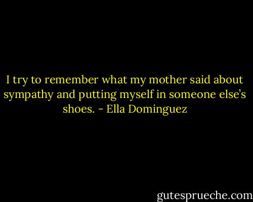 I try to remember what my mother said about sympathy and putting myself in someone else’s shoes. - Ella Dominguez